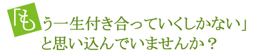 もう一生付き合っていくしかない」と思い込んでいませんか？