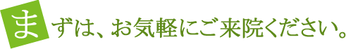 まずは、お気軽にご来院ください。
